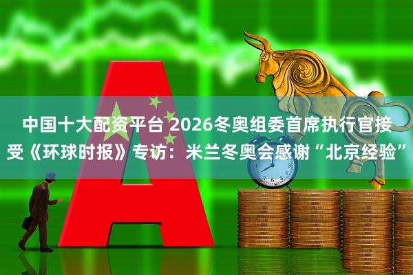 中国十大配资平台 2026冬奥组委首席执行官接受《环球时报》专访：米兰冬奥会感谢“北京经验”