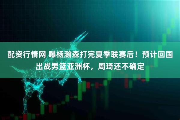 配资行情网 曝杨瀚森打完夏季联赛后！预计回国出战男篮亚洲杯，周琦还不确定