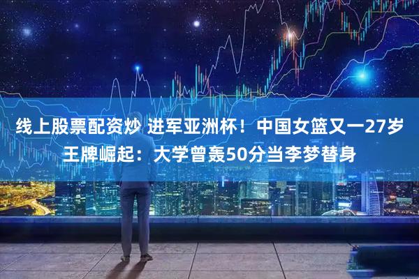 线上股票配资炒 进军亚洲杯！中国女篮又一27岁王牌崛起：大学曾轰50分当李梦替身
