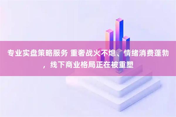 专业实盘策略服务 重奢战火不熄、情绪消费蓬勃，线下商业格局正在被重塑