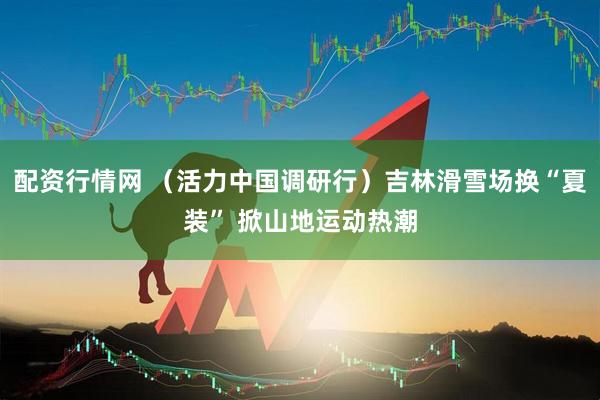 配资行情网 （活力中国调研行）吉林滑雪场换“夏装” 掀山地运动热潮