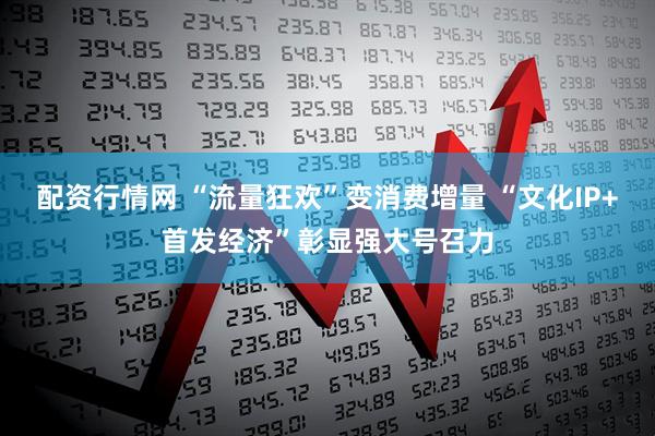 配资行情网 “流量狂欢”变消费增量 “文化IP+首发经济”彰显强大号召力