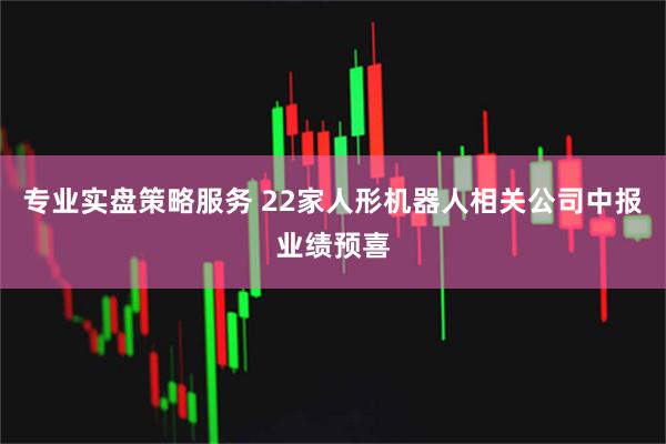 专业实盘策略服务 22家人形机器人相关公司中报业绩预喜