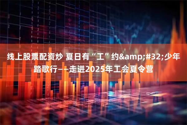 线上股票配资炒 夏日有“工”约&#32;少年踏歌行——走进2025年工会夏令营