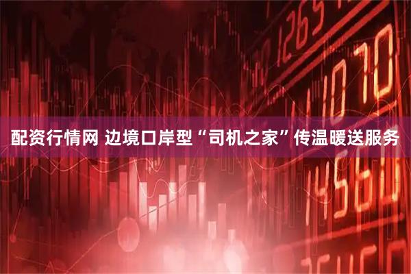 配资行情网 边境口岸型“司机之家”传温暖送服务