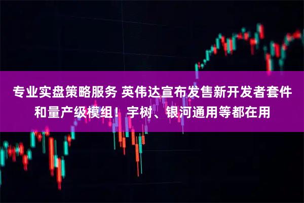 专业实盘策略服务 英伟达宣布发售新开发者套件和量产级模组！宇树、银河通用等都在用