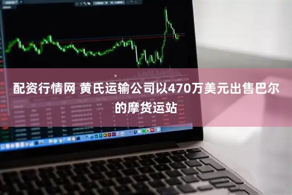 配资行情网 黄氏运输公司以470万美元出售巴尔的摩货运站