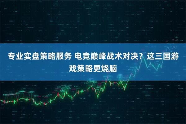 专业实盘策略服务 电竞巅峰战术对决？这三国游戏策略更烧脑