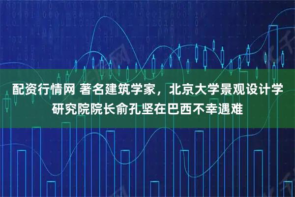 配资行情网 著名建筑学家，北京大学景观设计学研究院院长俞孔坚在巴西不幸遇难